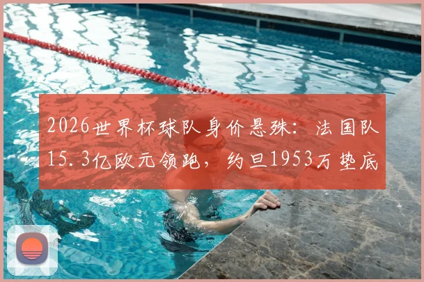 2026世界杯球队身价悬殊:法国队15.3亿欧元领跑,约旦1953万垫底,完整榜单及背后原因分析