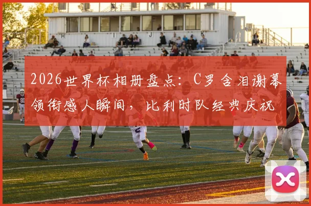 2026世界杯相册盘点：C罗含泪谢幕领衔感人瞬间，比利时队经典庆祝舞蹈引热议