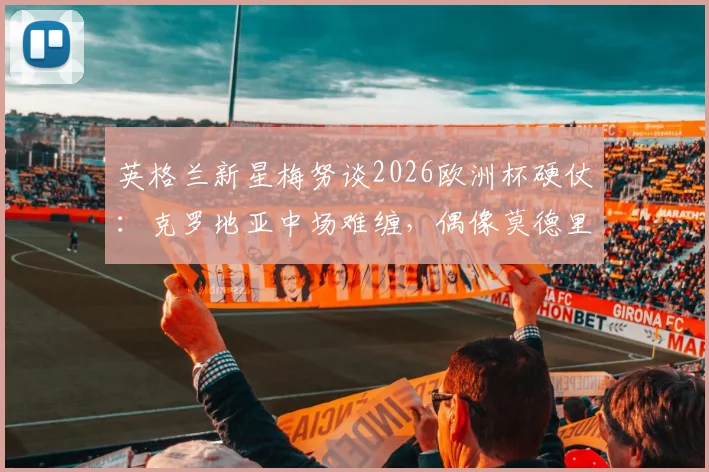 英格兰新星梅努谈2026欧洲杯硬仗:克罗地亚中场难缠,偶像莫德里奇是成长标杆与学习榜样