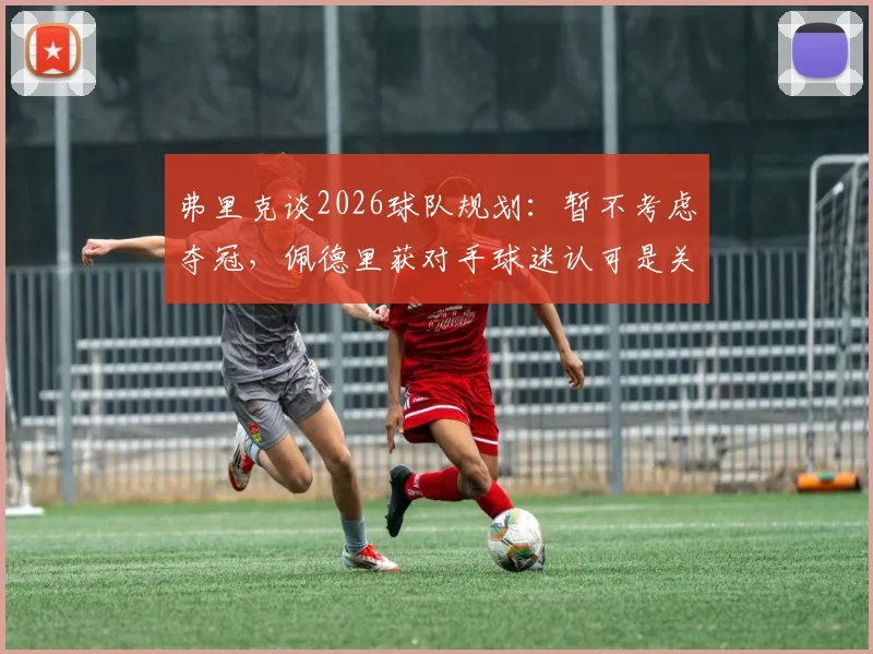 弗里克谈2026球队规划:暂不考虑夺冠,佩德里获对手球迷认可是关键信号