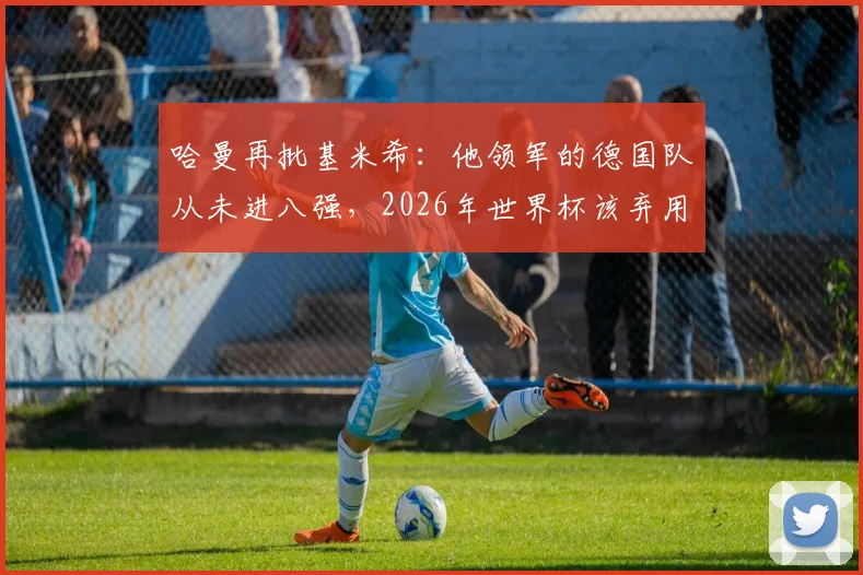 哈曼再批基米希：他领军的德国队从未进八强，2026年世界杯该弃用他与萨内、磁卡
