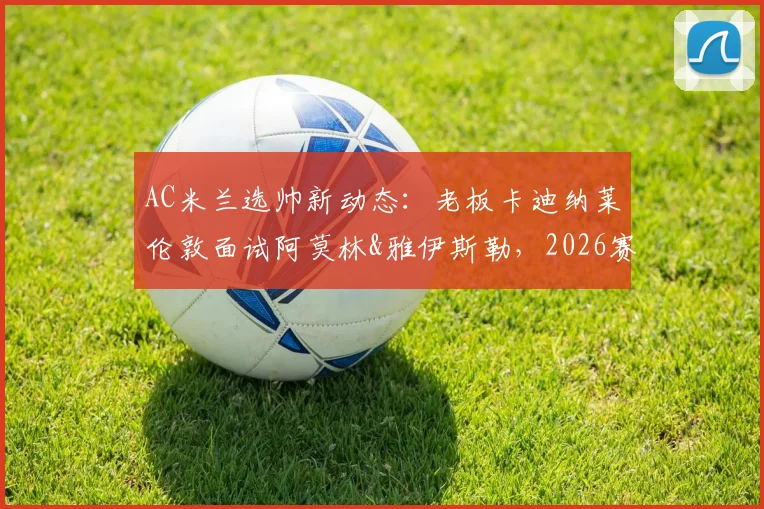 AC米兰选帅新动态:老板卡迪纳莱伦敦面试阿莫林&雅伊斯勒,2026赛季主帅候选人深度解析