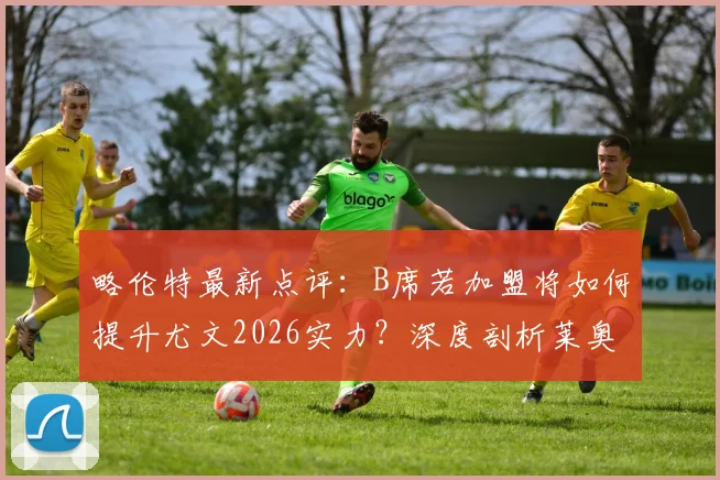 略伦特最新点评：B席若加盟将如何提升尤文2026实力？深度剖析莱奥状态不稳的根源