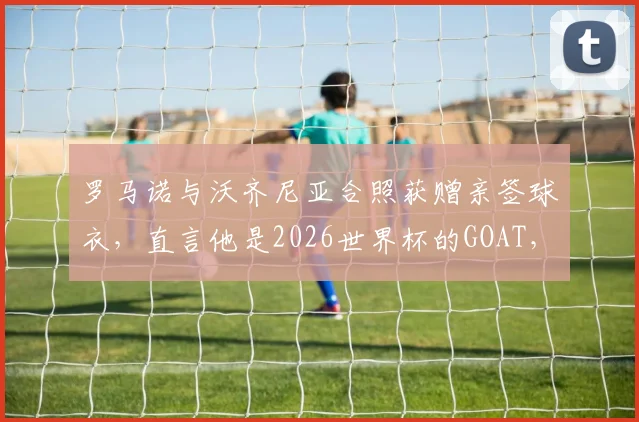 罗马诺与沃齐尼亚合照获赠亲签球衣，直言他是2026世界杯的GOAT，现场细节全回顾