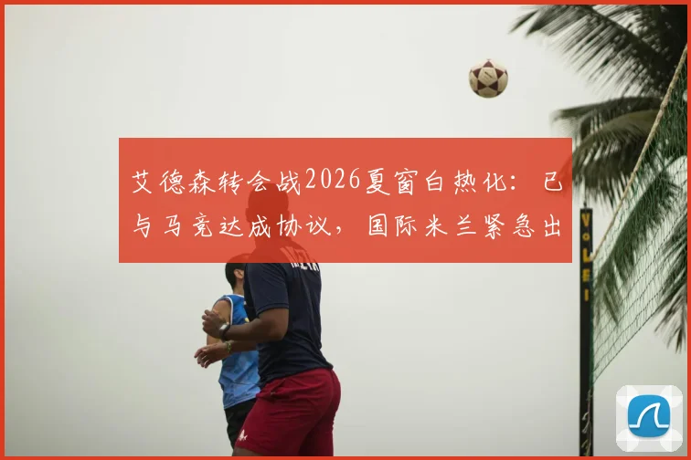 艾德森转会战2026夏窗白热化：已与马竞达成协议，国际米兰紧急出手尝试截胡