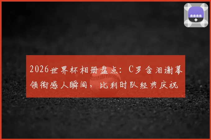 2026世界杯相册盘点：C罗含泪谢幕领衔感人瞬间，比利时队经典庆祝舞蹈引热议