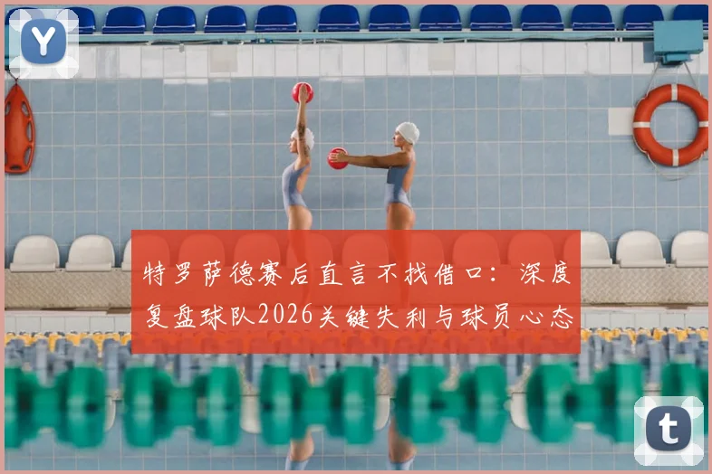 特罗萨德赛后直言不找借口：深度复盘球队2026关键失利与球员心态调整