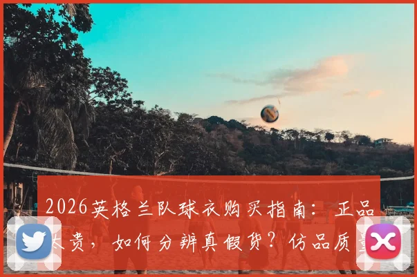2026英格兰队球衣购买指南:正品太贵,如何分辨真假货?仿品质量与价格深度分析