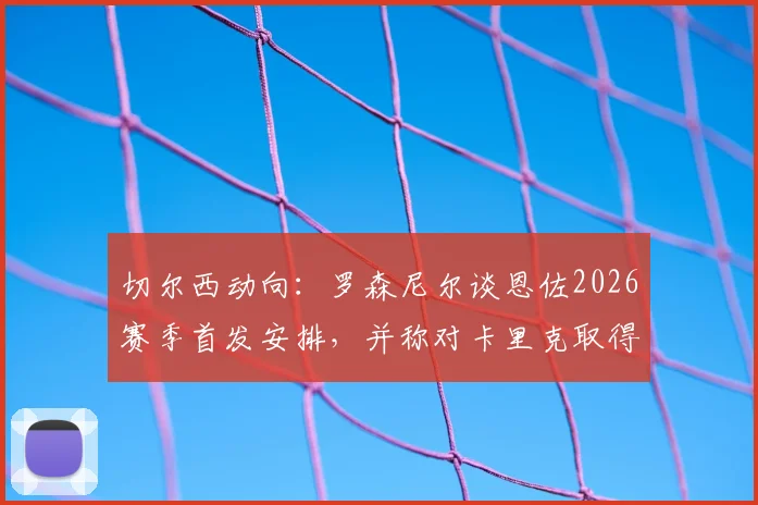 切尔西动向：罗森尼尔谈恩佐2026赛季首发安排，并称对卡里克取得的成功早有预见