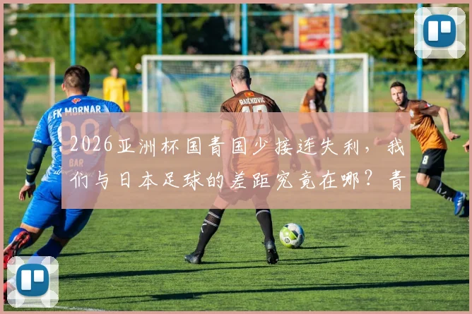 2026亚洲杯国青国少接连失利,我们与日本足球的差距究竟在哪?青训对比引反思