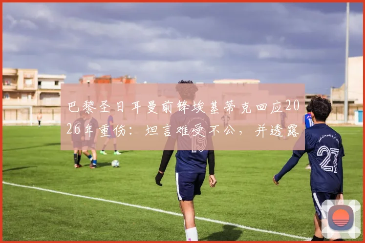 巴黎圣日耳曼前锋埃基蒂克回应2026年重伤：坦言难受不公，并透露复出计划与心路历程