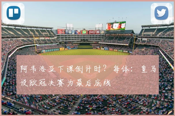 阿韦洛亚下课倒计时?每体:皇马设欧冠决赛为最后底线