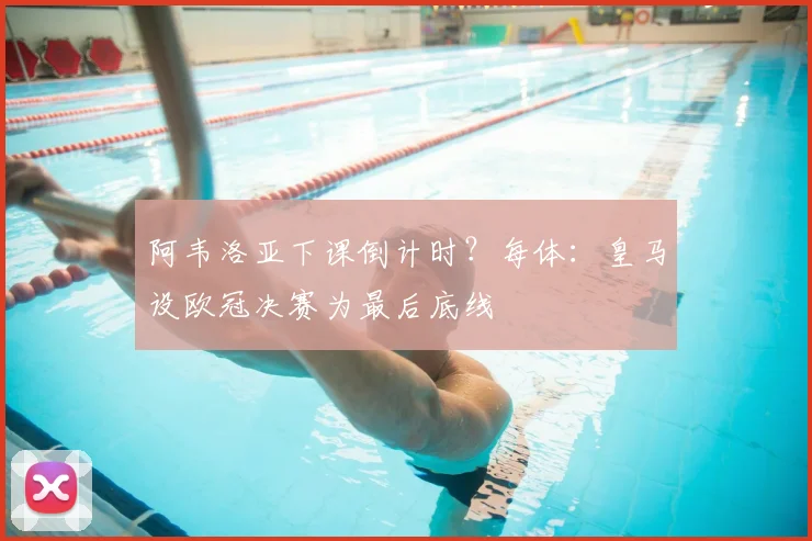 阿韦洛亚下课倒计时？每体：皇马设欧冠决赛为最后底线