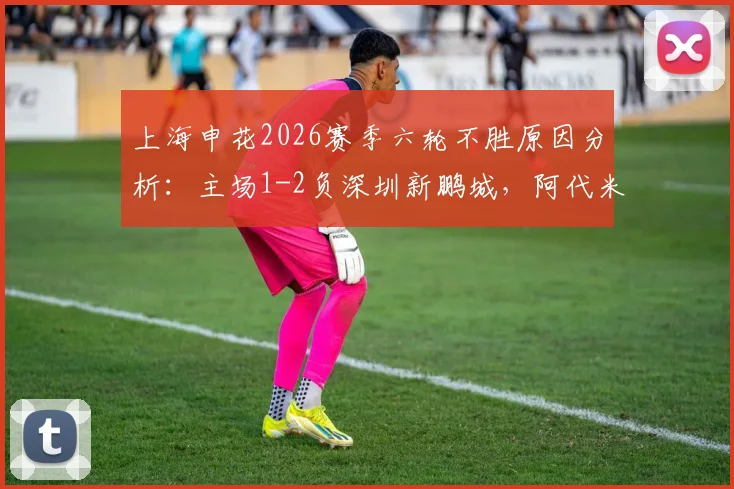 上海申花2026赛季六轮不胜原因分析：主场1-2负深圳新鹏城，阿代米卡尔采夫破门，斯卢茨基压力几何？
