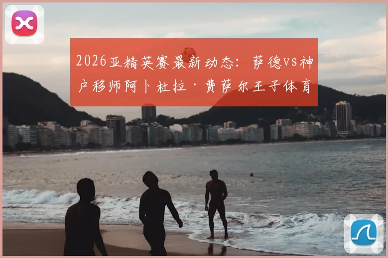 2026亚精英赛最新动态：萨德vs神户移师阿卜杜拉·费萨尔王子体育场，附比赛时间与球场观赛指南
