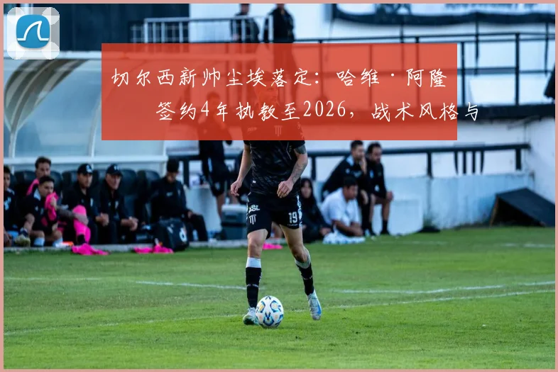 切尔西新帅尘埃落定:哈维·阿隆索签约4年执教至2026,战术风格与球队挑战前瞻