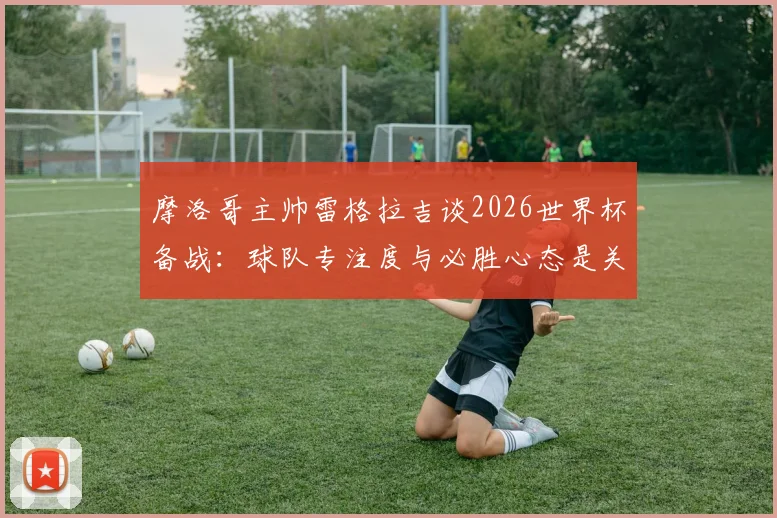 摩洛哥主帅雷格拉吉谈2026世界杯备战:球队专注度与必胜心态是关键,解析摩洛哥足球的团队精神养成之路