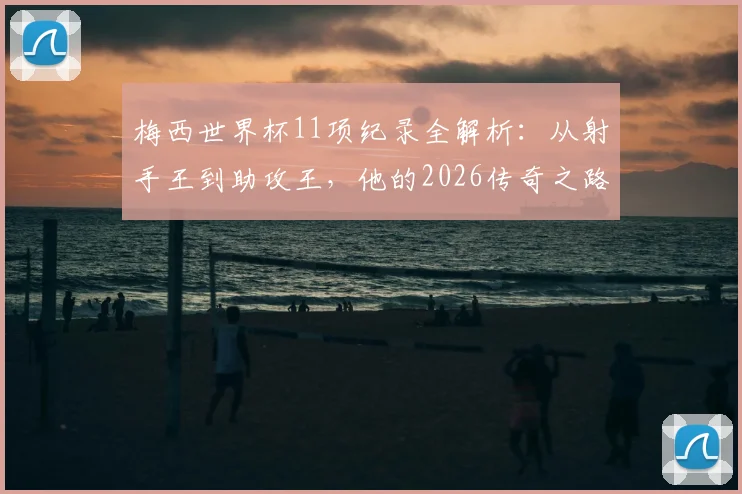 梅西世界杯11项纪录全解析:从射手王到助攻王,他的2026传奇之路将如何书写?