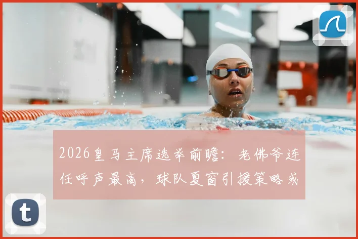 2026皇马主席选举前瞻：老佛爷连任呼声最高，球队夏窗引援策略或将全面调整