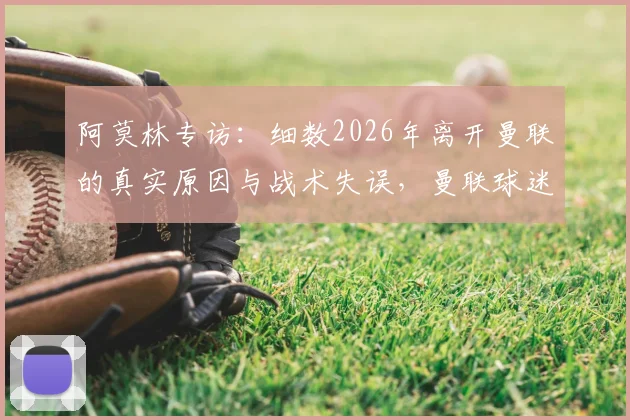 阿莫林专访：细数2026年离开曼联的真实原因与战术失误，曼联球迷评价两极分化