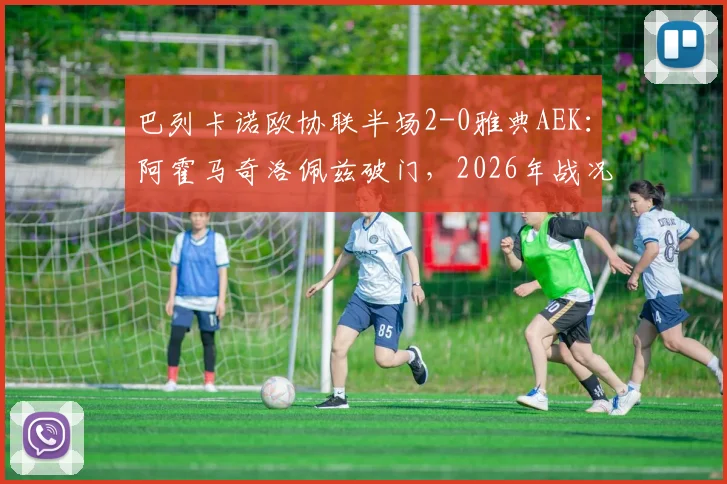 巴列卡诺欧协联半场2-0雅典AEK：阿霍马奇洛佩兹破门，2026年战况分析与进球视频回顾