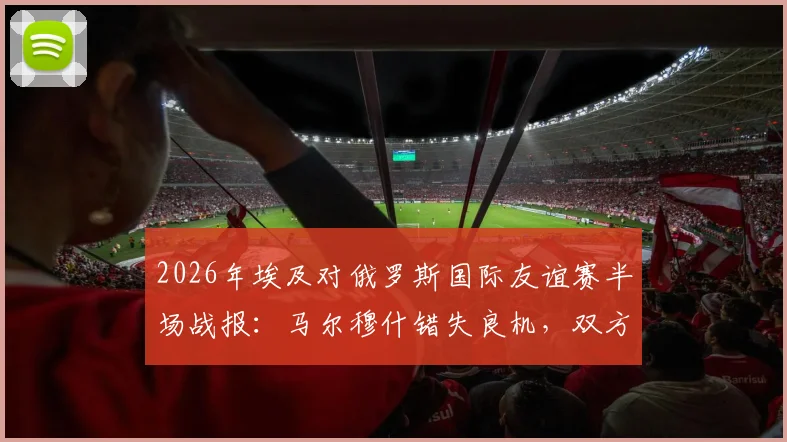 2026年埃及对俄罗斯国际友谊赛半场战报:马尔穆什错失良机,双方0-0僵持不下,附全场录像回放入口