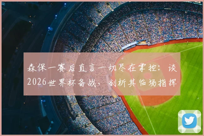 森保一赛后直言一切尽在掌控:谈2026世界杯备战,剖析其临场指挥与赢球决心
