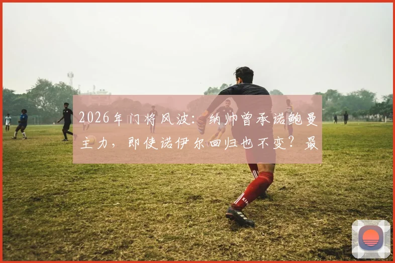 2026年门将风波：纳帅曾承诺鲍曼主力，即使诺伊尔回归也不变？最新动态解读