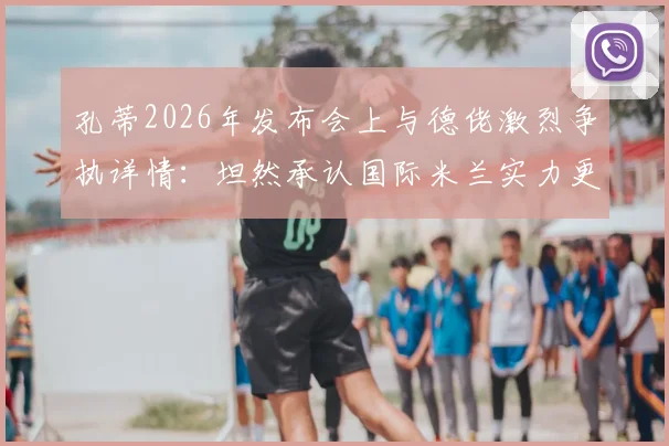 孔蒂2026年发布会上与德佬激烈争执详情：坦然承认国际米兰实力更优秀，直言球队目前差距何在