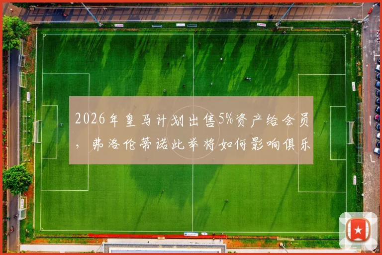 2026年皇马计划出售5%资产给会员,弗洛伦蒂诺此举将如何影响俱乐部未来与会员权益?