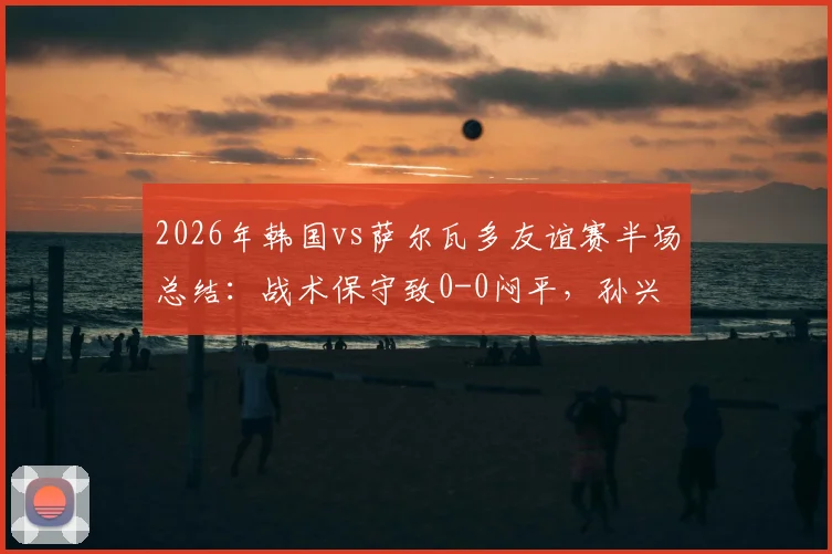 2026年韩国vs萨尔瓦多友谊赛半场总结：战术保守致0-0闷平，孙兴慜遭重点盯防破门乏术