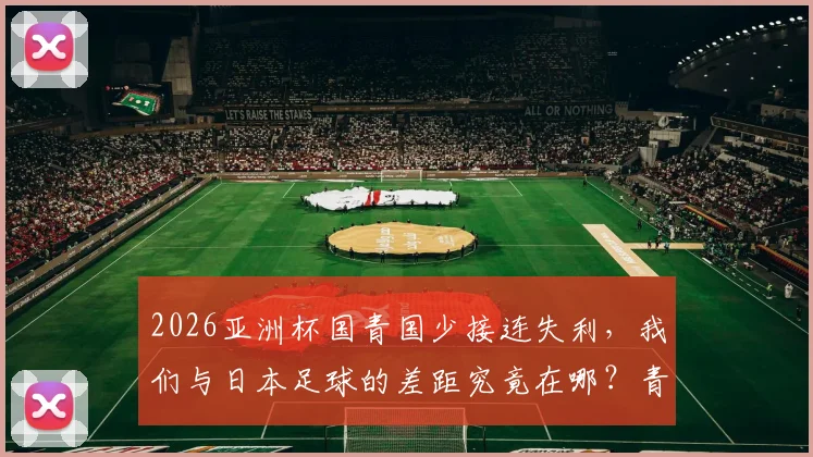 2026亚洲杯国青国少接连失利，我们与日本足球的差距究竟在哪？青训对比引反思