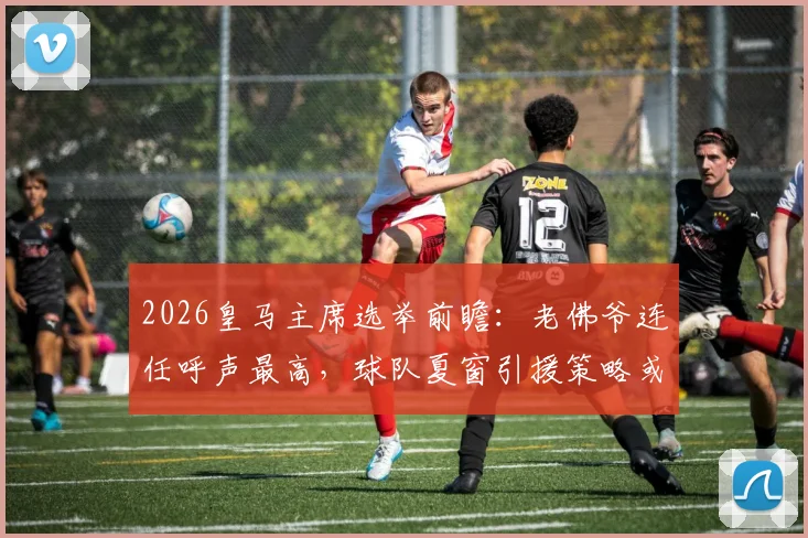 2026皇马主席选举前瞻:老佛爷连任呼声最高,球队夏窗引援策略或将全面调整