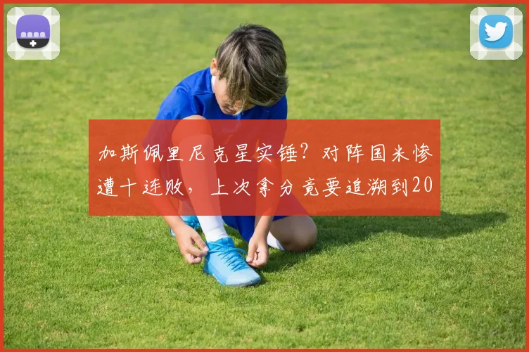 加斯佩里尼克星实锤?对阵国米惨遭十连败,上次拿分竟要追溯到2026