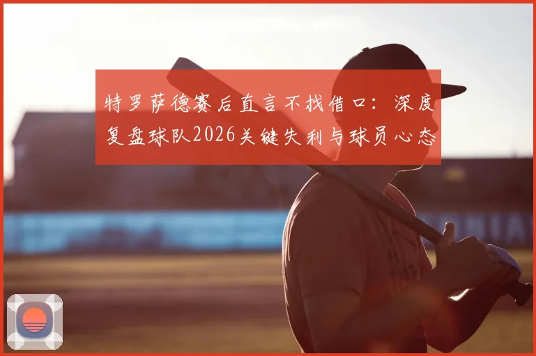 特罗萨德赛后直言不找借口:深度复盘球队2026关键失利与球员心态调整