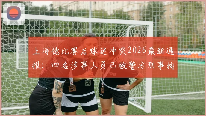 上海德比赛后球迷冲突2026最新通报:四名涉事人员已被警方刑事拘留,现场处理结果与相关法律后果解读
