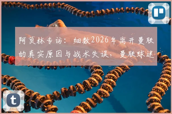阿莫林专访：细数2026年离开曼联的真实原因与战术失误，曼联球迷评价两极分化