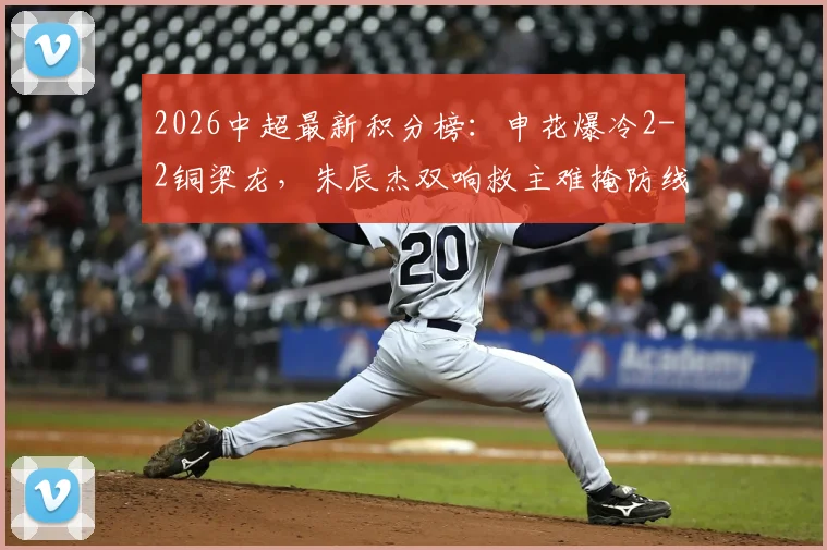 2026中超最新积分榜：申花爆冷2-2铜梁龙，朱辰杰双响救主难掩防线问题，迪马塔传射闪耀全场