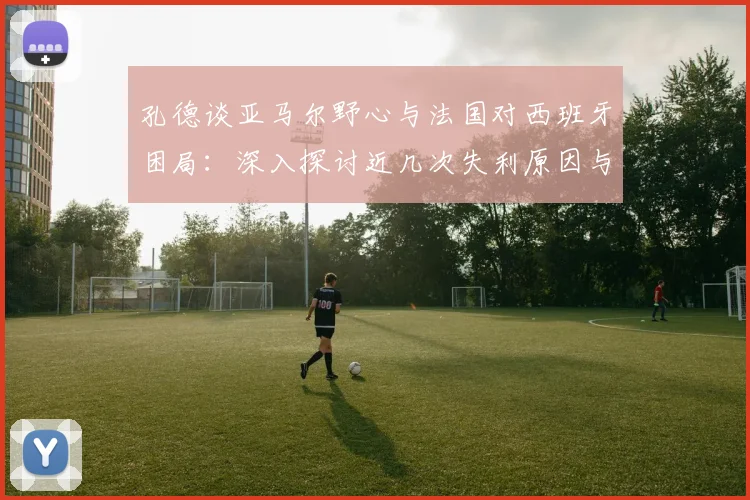 孔德谈亚马尔野心与法国对西班牙困局：深入探讨近几次失利原因与2026前景