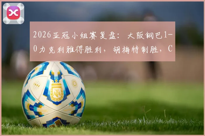 2026亚冠小组赛复盘:大阪钢巴1-0力克利雅得胜利,胡梅特制胜,C罗关键机会处理分析