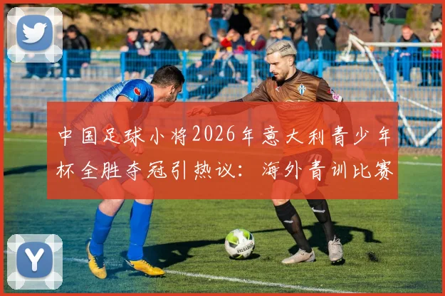 中国足球小将2026年意大利青少年杯全胜夺冠引热议：海外青训比赛含金量几何？未来路在何方？