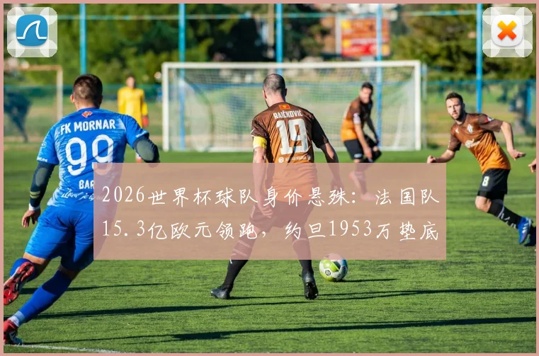 2026世界杯球队身价悬殊：法国队15.3亿欧元领跑，约旦1953万垫底，完整榜单及背后原因分析