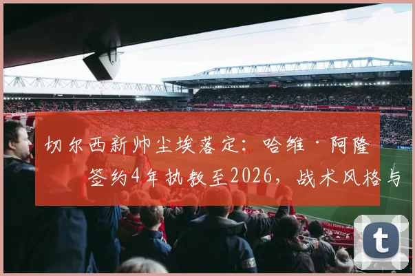 切尔西新帅尘埃落定：哈维·阿隆索签约4年执教至2026，战术风格与球队挑战前瞻