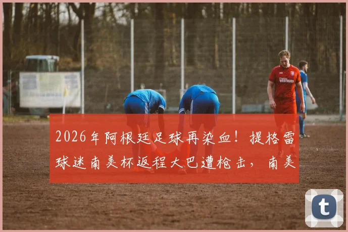 2026年阿根廷足球再染血！提格雷球迷南美杯返程大巴遭枪击，南美球迷安全困境何时休？