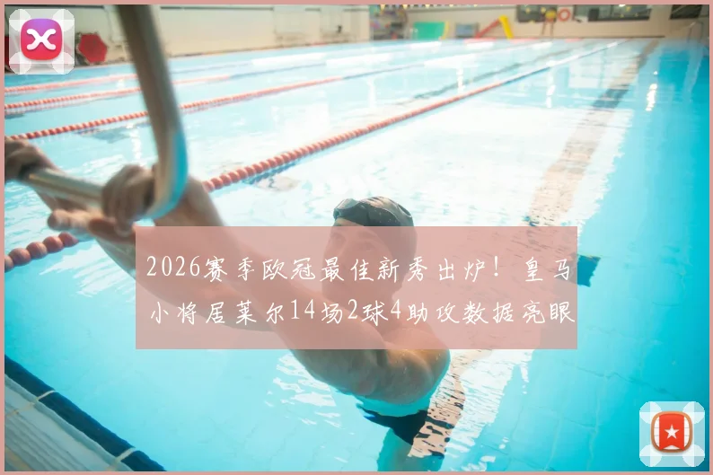 2026赛季欧冠最佳新秀出炉！皇马小将居莱尔14场2球4助攻数据亮眼，背后有何秘密？