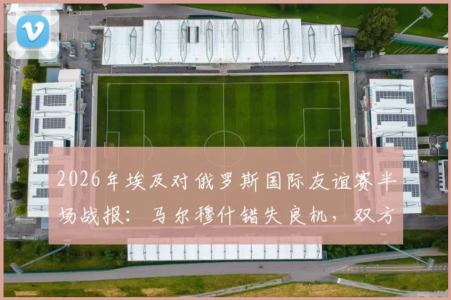 2026年埃及对俄罗斯国际友谊赛半场战报：马尔穆什错失良机，双方0-0僵持不下，附全场录像回放入口