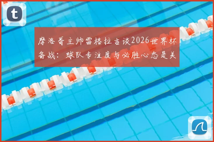 摩洛哥主帅雷格拉吉谈2026世界杯备战：球队专注度与必胜心态是关键，解析摩洛哥足球的团队精神养成之路
