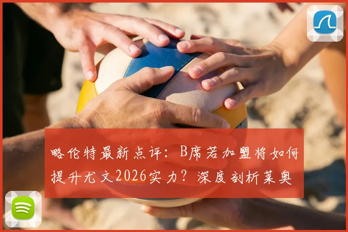 略伦特最新点评：B席若加盟将如何提升尤文2026实力？深度剖析莱奥状态不稳的根源