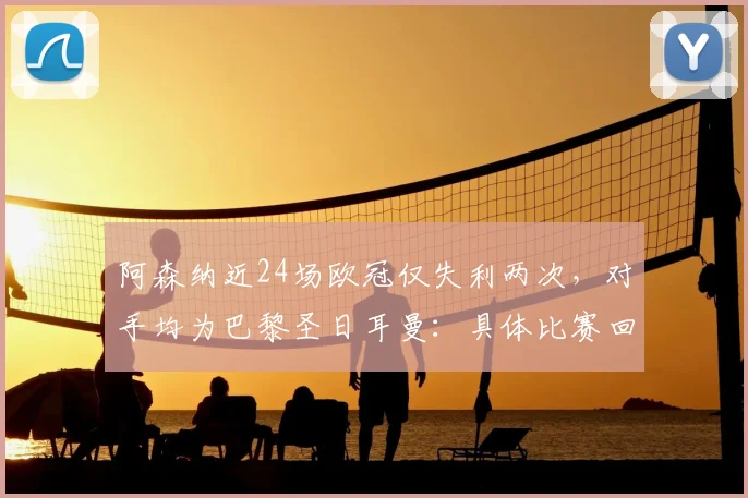 阿森纳近24场欧冠仅失利两次，对手均为巴黎圣日耳曼：具体比赛回顾与数据分析