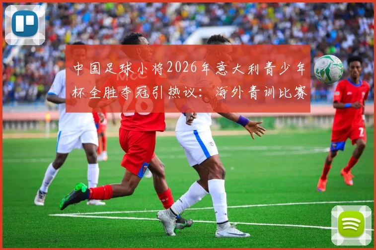 中国足球小将2026年意大利青少年杯全胜夺冠引热议:海外青训比赛含金量几何?未来路在何方?